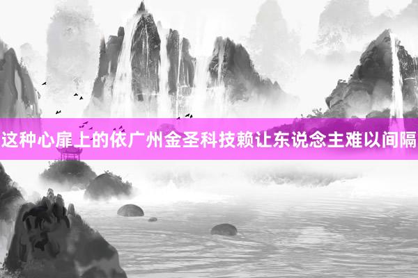 这种心扉上的依广州金圣科技赖让东说念主难以间隔